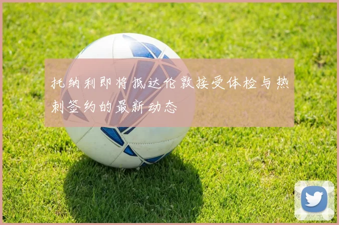托纳利即将抵达伦敦接受体检与热刺签约的最新动态