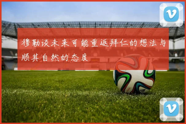 穆勒谈未来可能重返拜仁的想法与顺其自然的态度
