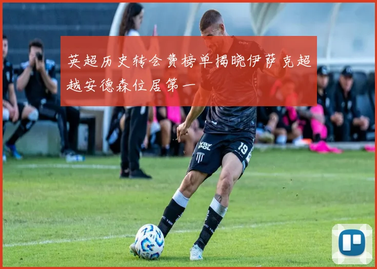 英超历史转会费榜单揭晓伊萨克超越安德森位居第一