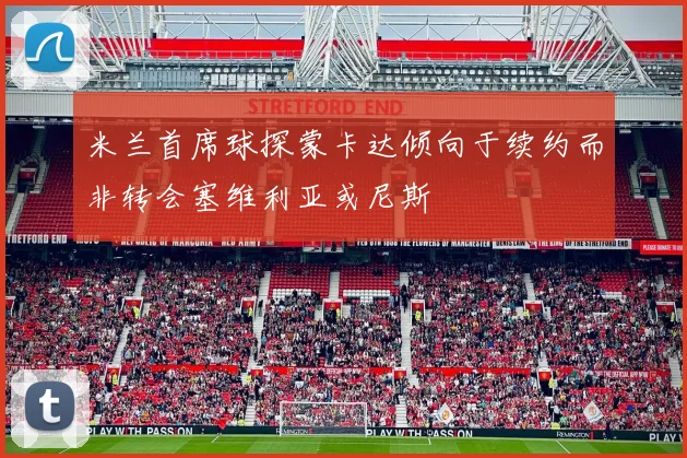 米兰首席球探蒙卡达倾向于续约而非转会塞维利亚或尼斯