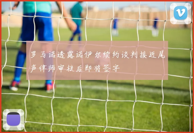 罗马诺透露诺伊尔续约谈判接近尾声律师审核后即将签字