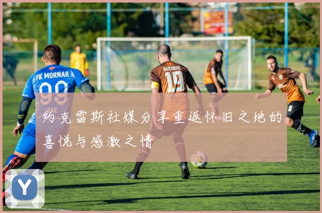 约克雷斯社媒分享重返怀旧之地的喜悦与感激之情