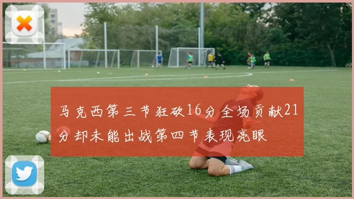 马克西第三节狂砍16分全场贡献21分却未能出战第四节表现亮眼