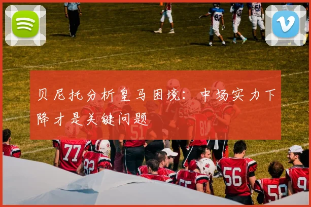 贝尼托分析皇马困境：中场实力下降才是关键问题