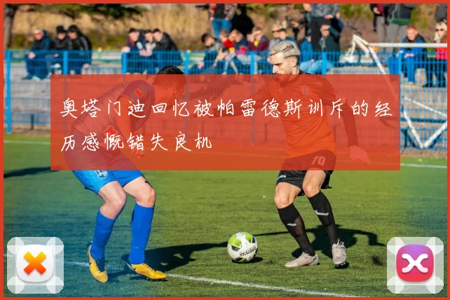 奥塔门迪回忆被帕雷德斯训斥的经历感慨错失良机