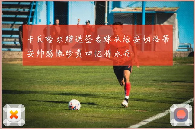 卡瓦哈尔赠送签名球衣给安切洛蒂安帅感慨珍贵回忆将永存