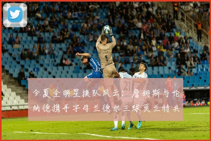 今夏全明星换队风云：詹姆斯与伦纳德携手字母兰德尔三球莫兰特共创辉煌