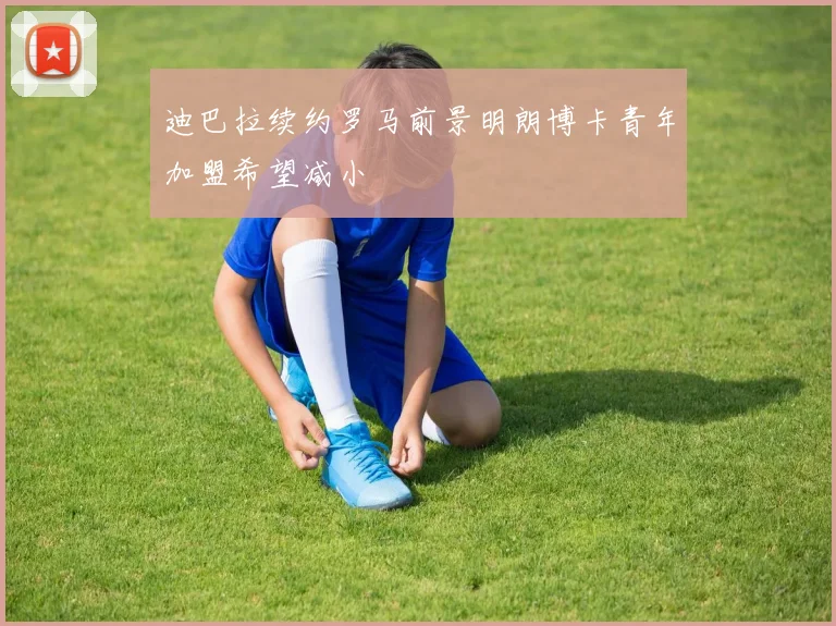 迪巴拉续约罗马前景明朗博卡青年加盟希望减小