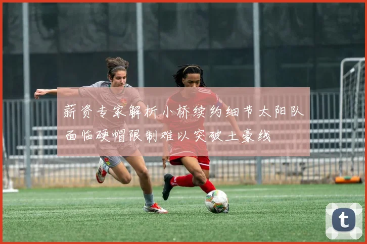 薪资专家解析小桥续约细节太阳队面临硬帽限制难以突破土豪线
