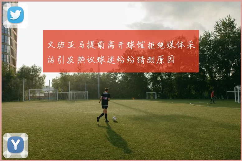 文班亚马提前离开球馆拒绝媒体采访引发热议球迷纷纷猜测原因