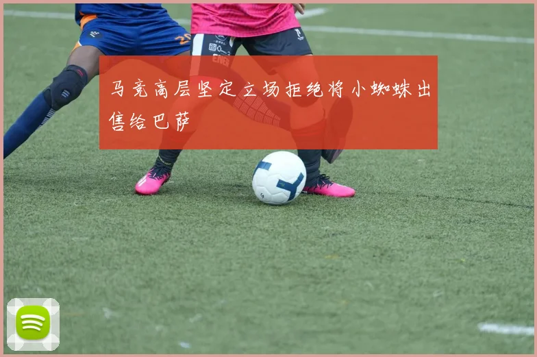 马竞高层坚定立场拒绝将小蜘蛛出售给巴萨